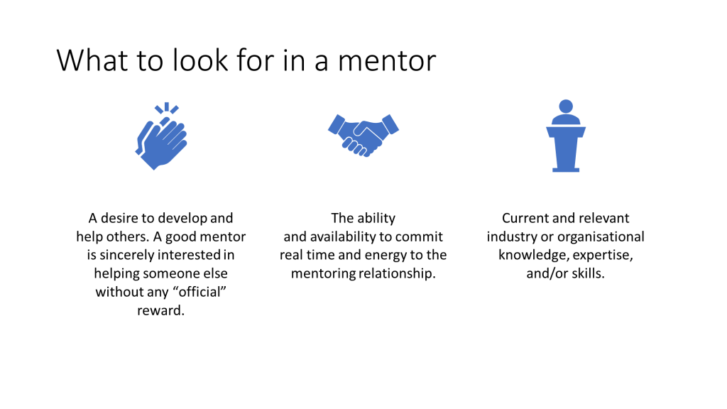 PowerPoint slide, "What to look for in a mentor". Thee bullet points have been turned into centred text with icons using Design Ideas. The bullet points are: A desire to develop and help others. 
- A good mentor is sincerely interested in helping someone else without any “official” reward.
-The ability and availability to commit real time and energy to the mentoring relationship. 
-Current and relevant industry or organisational knowledge, expertise, and/or skills. 
